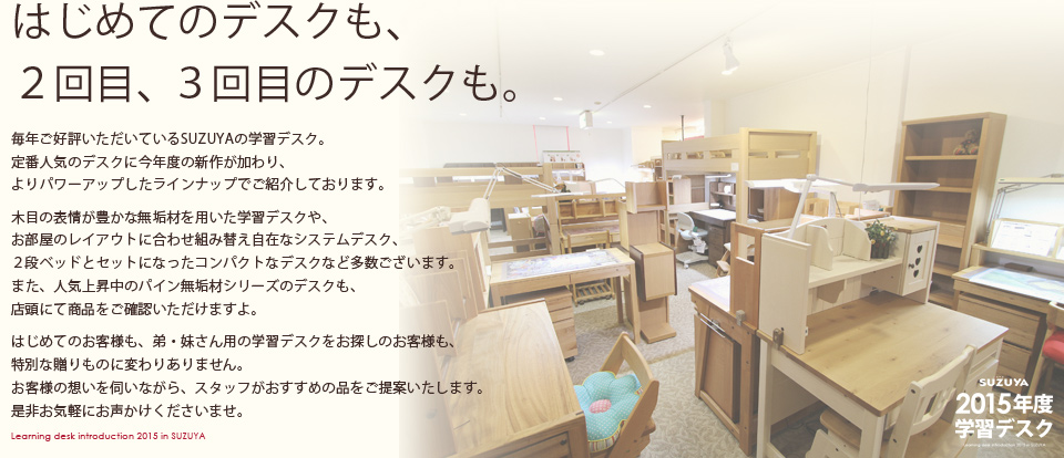 【はじめてのデスクも、
２回目、３回目のデスクも。】毎年ご好評いただいているSUZUYAの学習デスク。定番人気のデスクに今年度の新作が加わり、よりパワーアップしたラインナップでご紹介しております。木目の表情が豊かな無垢材を用いた学習デスクや、お部屋のレイアウトに合わせ組み替え自在なシステムデスク、２段ベッドとセットになったコンパクトなデスクなど多数ございます。また、人気上昇中のパイン無垢材シリーズのデスクも、店頭にて商品をご確認いただけますよ。はじめてのお客様も、弟・妹さん用の学習デスクをお探しのお客様も、特別な贈りものに変わりありません。お客様の想いを伺いながら、スタッフがおすすめの品をご提案いたします。是非お気軽にお声かけくださいませ。